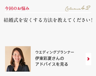 今回のお悩み Column42 「結婚式を安くする方法を教えてください！」 ウエディングプランナー　伊東彩夏さんのアドバイスを見る