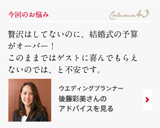 今回のお悩み Column43 「贅沢はしてないのに、結婚式の予算がオーバー！このままではゲストに喜んでもらえないのでは、と不安です。」 ウエディングプランナー　後藤彩美さんのアドバイスを見る