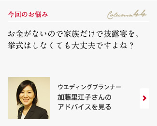 今回のお悩み Column44 「お金がないので家族だけで披露宴を。挙式はしなくても大丈夫ですよね？」 ウエディングプランナー　加藤里江子さんのアドバイスを見る