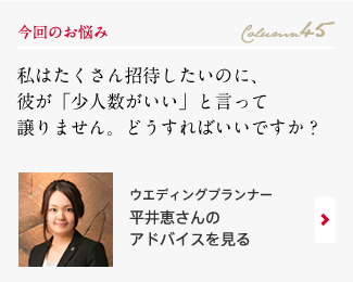 今回のお悩み Column45 「私はたくさん招待したいのに、彼が「少人数がいい」と言って譲りません。どうすればいいですか？」 ウエディングプランナー　平井恵さんのアドバイスを見る