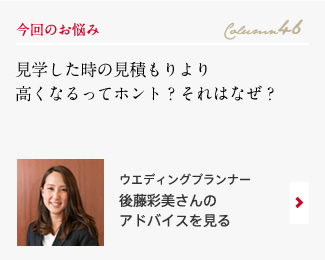 今回のお悩み Column46 「見学した時の見積もりより高くなるってホント？それはなぜ？」 ウエディングプランナー　後藤彩美さんのアドバイスを見る