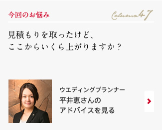 今回のお悩み Column47 「見積もりを取ったけど、ここからいくら上がりますか？」 ウエディングプランナー　平井恵さんのアドバイスを見る