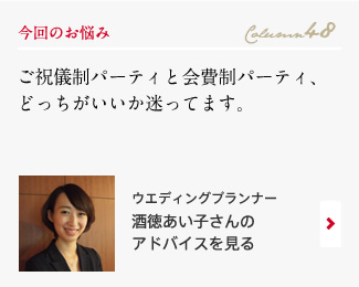 今回のお悩み Column48 「ご祝儀制パーティと会費制パーティ、どっちがいいか迷ってます。」 ウエディングプランナー　平井恵さんのアドバイスを見る