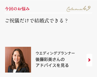 今回のお悩み Column49 「ご祝儀だけで結婚式できる？」 ウエディングプランナー　後藤彩美さんのアドバイスを見る