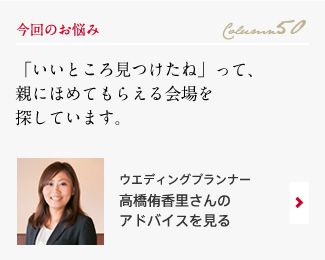 今回のお悩み Column50 「「いいところ見つけたね」って、親にほめてもらえる会場を探しています。」 ウエディングプランナー　高橋侑香里さんのアドバイスを見る