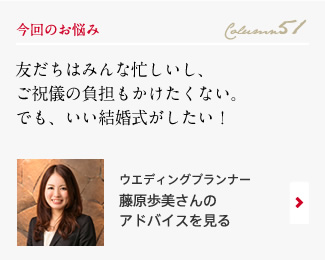 今回のお悩み Column51 「友だちはみんな忙しいし、ご祝儀の負担もかけたくない。でも、いい結婚式がしたい！」 ウエディングプランナー　藤原歩美さんのアドバイスを見る