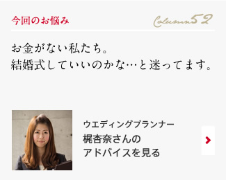 今回のお悩み Column52 「お金がない私たち。結婚式していいのかな…と迷ってます。」 ウエディングプランナー　梶杏奈さんのアドバイスを見る