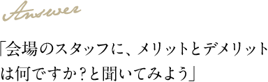 Answer 「会場のスタッフに、メリットとデメリットは何ですか？と聞いてみよう」