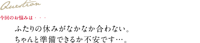 Question 今回のお悩みは・・・ ふたりの休みがなかなか合わない。ちゃんと準備できるか不安です…