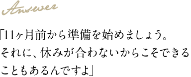 Answer 「11ヶ月前から準備を始めましょう。それに、休みが合わないからこそできることもあるんですよ」