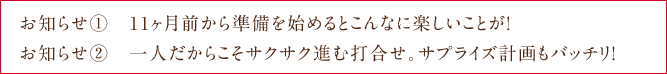 お知らせ①　11ヶ月前から準備を始めるとこんなに楽しいことが！ お知らせ②　一人だからこそサクサク進む打合せ。サプライズ計画もバッチリ！