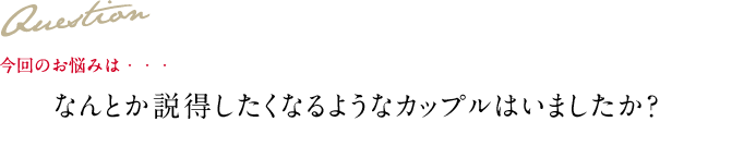 Question 今回のお悩みは・・・ なんとか説得したくなるようなカップルはいましたか？