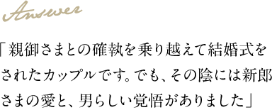 Answer 「親御さまとの確執を乗り越えて結婚式をされたカップルです。でも、その陰には新郎さまの愛と、男らしい覚悟がありました」