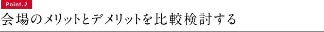 Point.2 会場のメリットとデメリットを比較検討する