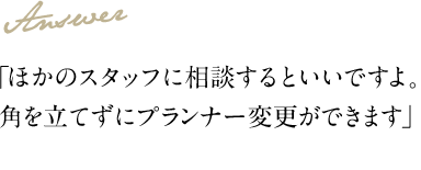 Answer 「ほかのスタッフに相談するといいですよ。角を立てずにプランナー変更ができます」