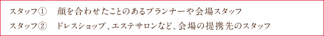 Staff①　顔を合わせたことのあるプランナーや会場スタッフ Staff②　ドレスショップ、エステサロンなど、会場の提携先のスタッフ