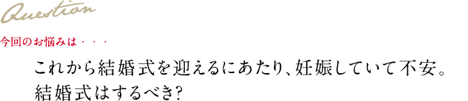 Question 今回のお悩みは・・・ これから結婚式を迎えるにあたり、妊娠していて不安。結婚式はするべき？