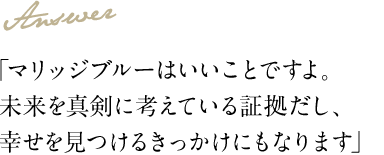 Answer 「マリッジブルーはいいことですよ。未来を真剣に考えている証拠だし、幸せを見つけるきっかけにもなります」