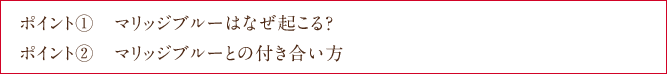 ポイント①　マリッジブルーはなぜ起こる？ ポイント②　マリッジブルーとの付き合い方