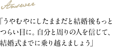 Answer 「うやむやにしたままだと結婚後もっとつらい目に。自分と周りの人を信じて、結婚式までに乗り越えましょう」