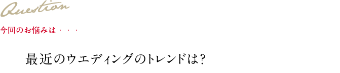 Question 今回のお悩みは・・・ 最近のウエディングのトレンドは？