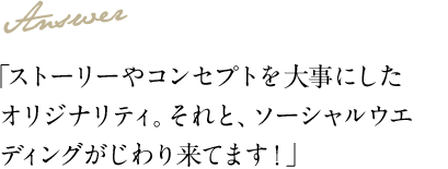 Answer 「ストーリーやコンセプトを大事にしたオリジナリティ。それと、ソーシャルウエディングがじわり来てます！」