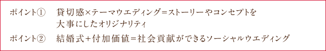 ポイント①　貸切感×テーマウエディング＝ストーリーやコンセプトを大事にしたオリジナリティ ポイント②　結婚式＋付加価値＝社会貢献ができるソーシャルウエディング