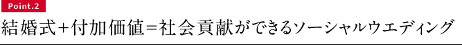 Point.2　結婚式＋付加価値＝社会貢献ができるソーシャルウエディング