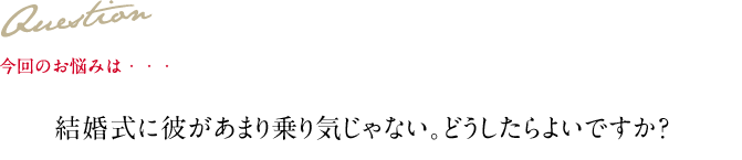 Question 今回のお悩みは・・・ 結婚式に彼があまり乗り気じゃない。どうしたらよいですか？