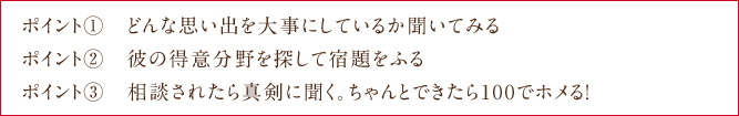 ポイント①　どんな思い出を大事にしているか聞いてみる ポイント②　彼の得意分野を探して宿題をふる　ポイント③　相談されたら真剣に聞く。ちゃんとできたら100でホメる！