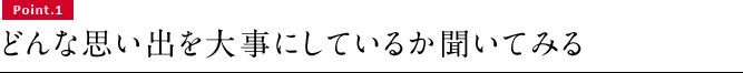 Point.1　どんな思い出を大事にしているか聞いてみる