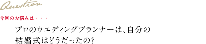 Question 今回のお悩みは・・・ プロのウエディングプランナーは、自分の結婚式はどうだったの？