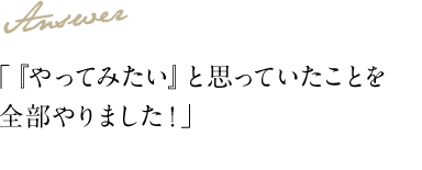 Answer 「『やってみたい』と思っていたことを全部やりました！」