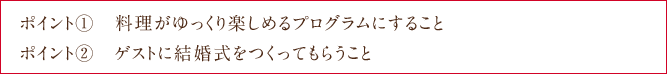 ポイント①　料理がゆっくり楽しめるプログラムにすること ポイント②　ゲストに結婚式をつくってもらうこと