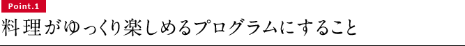 Point.1　料理がゆっくり楽しめるプログラムにすること