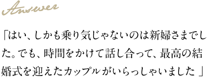 Answer 「はい、しかも乗り気じゃないのは新婦さまでした。でも、時間をかけて話し合って、最高の結婚式を迎えたカップルがいらっしゃいました」