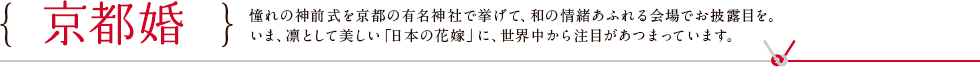 京都婚 憧れの神前式を京都の有名神社で挙げて、和の情緒あふれる会場でお披露目を。いま、凛として美しい「日本の花嫁」に、世界中から注目があつまっています。