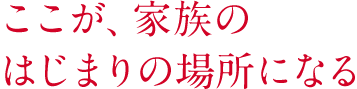 ここが、家族のはじまりの場所になる