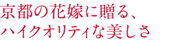 京都の花嫁に贈る、 ハイクオリティな美しさ