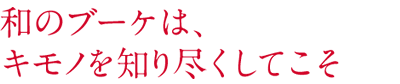 和のブーケは、 キモノを知り尽くしてこそ