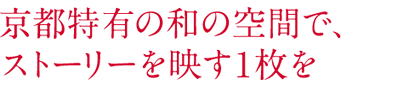 京都特有の和の空間で、 ストーリーを映す1枚を