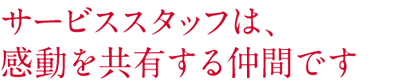 サービススタッフは、 感動を共有する仲間です