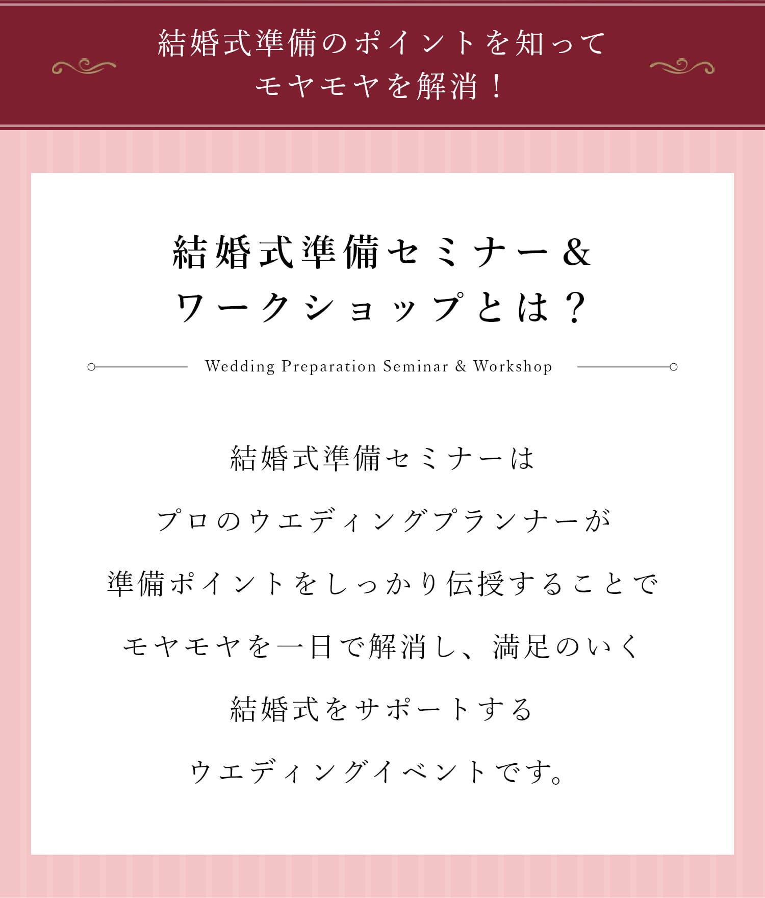 結婚式準備セミナー＆ワークショップとは？ | 人生で一度の結婚式。だからこそ誰もが初めての経験で「失敗した…」と後悔した花嫁もたくさんいらっしゃいます。結婚式準備セミナーではプロのウエディングプランナーがカップルごとに異なる「おふたりらしさ」を整理し、それぞれに合ったスケジュールやToDoリストを作成することで漠然とした不安を解消し、後悔しない満足のいく結婚式をサポートするウエディングイベントです。