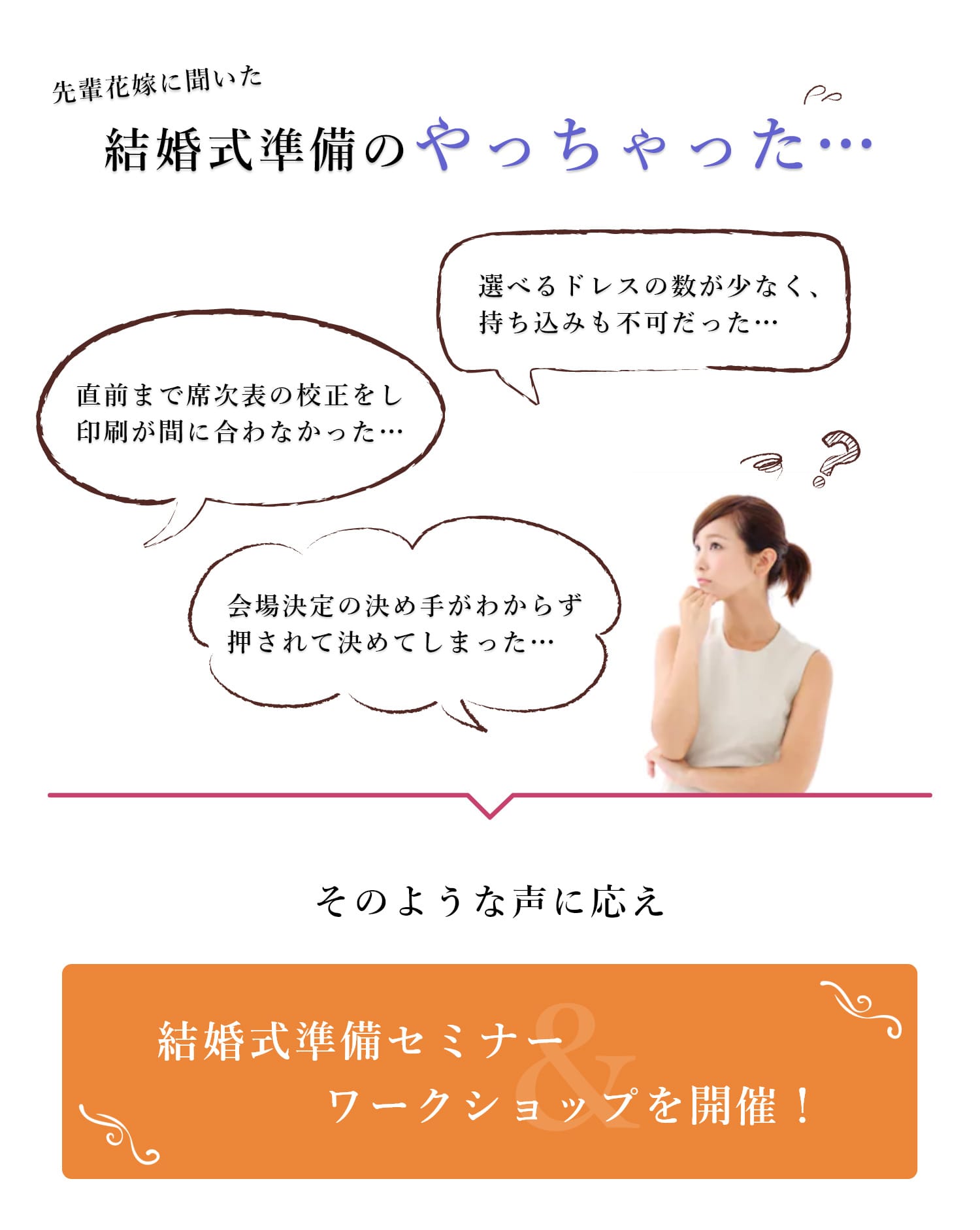 このようなお悩みありませんか？ | ・結婚を決めたばかりで、まず何から始めればいいのかわからず不安… ・参列経験が少なくイメージが湧かない… ・周りに最近結婚した友人がいないので聞ける人がいない… ・親からの要望もあるし、しっかりやりたい… ・ふたりとも忙しくて、結婚式準備が始められない… ＞そのようにお考えの皆様に＞【結婚式準備セミナー＆ワークショップを開催！】