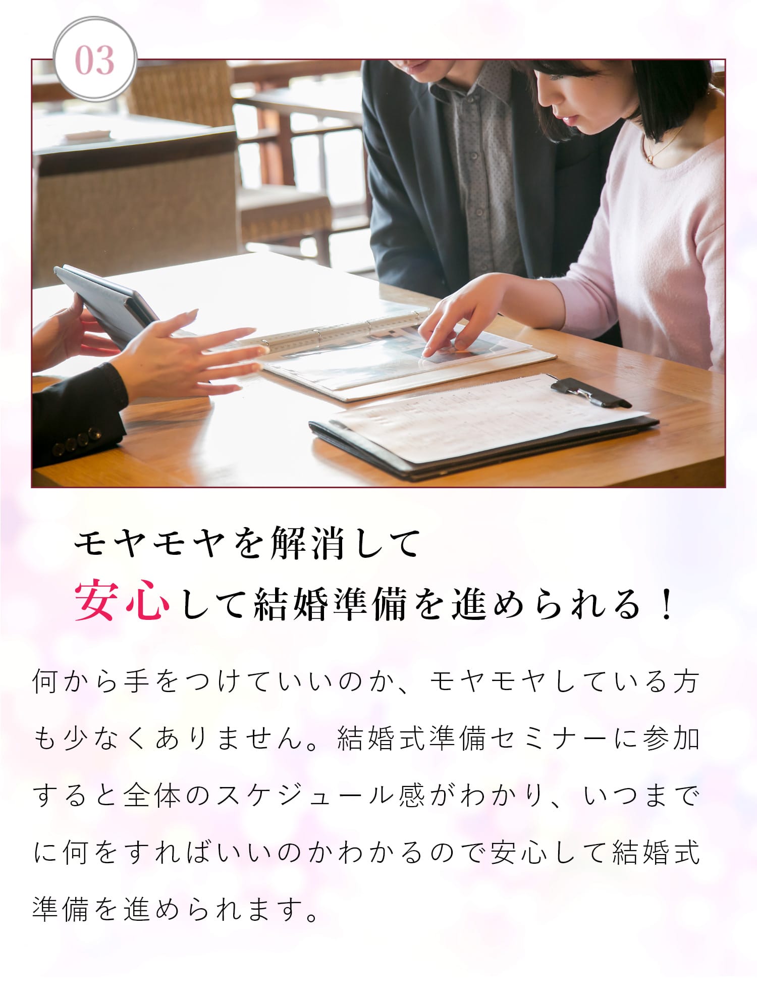 【03| モヤモヤを解決して安心して結婚準備を進められる！】何から手をつけていいのか、モヤモヤしている方も少なくありません。結婚式準備セミナーに参加すると全体のスケジュール感がわかりいつまでに何をすればいいかわかるので安心して結婚式準備を進められます。