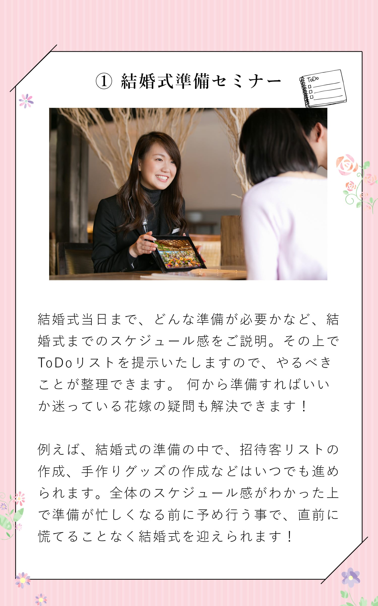【① 結婚式準備セミナー】結婚式当日まで、どんな準備が必要かなど、結婚式までのスケジュール感をご説明。その上でToDoリストを提示しますので、やるべきことが整理できます。もちろん各項目のポイントも説明してくれるから、何から準備すればいいか迷っている花嫁の疑問も解決できます！　また、結婚式の中身は結婚式場を決めてからしか行えない内容と、いつでも決められる内容とに分かれます。結婚式の準備の中で、招待客リストの作成、手作りグッズの作成などいつでも進められるものを、全体のスケジュール感が分かった上で準備が忙しくなる前に予め行う事で、準備を均等化し、結婚式直前の忙しさを緩和する事ができます！　例えば、参列人数が10人変動すると、40〜60万円ほど金額が変動します。予算を気にされる方こそ、結婚式場探し前にキチンと参列者を洗い出す事が重要です。また、参列人数が60名と70名では、スペース上、適切な式場も異なりますので、式場探しの前に招待客リストの作成の作成はおすすめしています。