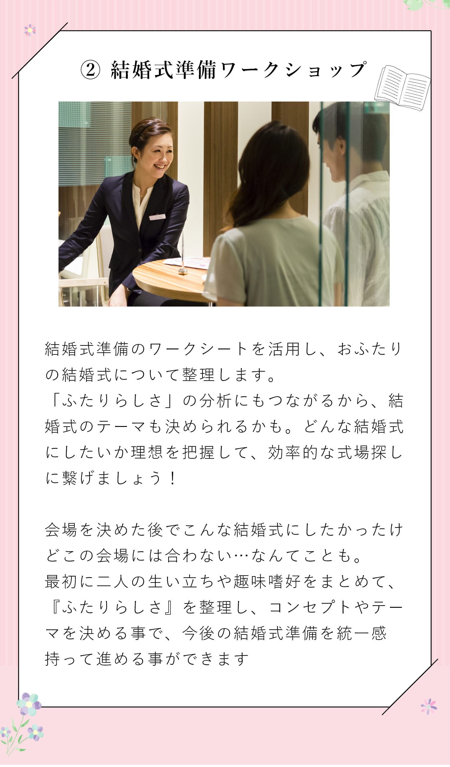 【② 結婚式準備ワークショップ】結婚式準備のワークシートを活用し、おふたりの結婚式について整理します。「ふたりらしさ」の分析にもつながるから、結婚式のテーマも決められるかも。どんな結婚式にしたいか理想を把握して、効率的な式場探しに繋げましょう！　会場を決めた後でこんな結婚式にしたかったけどこの会場には合わない…なんてことも。最初に二人の生い立ちや趣味趣向をまとめて、『ふたりらしさ』を整理し、コンセプトやテーマを決める事で、今後の結婚式準備を統一感持って進める事ができます