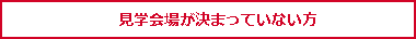 見学会場が決まっていない方