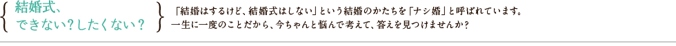 結婚式、できない？したくない？「結婚はするけど、結婚式はしない」という結婚のかたちを「ナシ婚」と呼ばれています。一生に一度のことだから、今ちゃんと悩んで考えて、答えを見つけませんか？