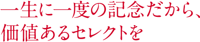 一生に一度の記念だから、価値あるセレクトを